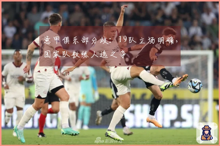意甲俱乐部分歧：19队立场明确，国家队教练人选之争
