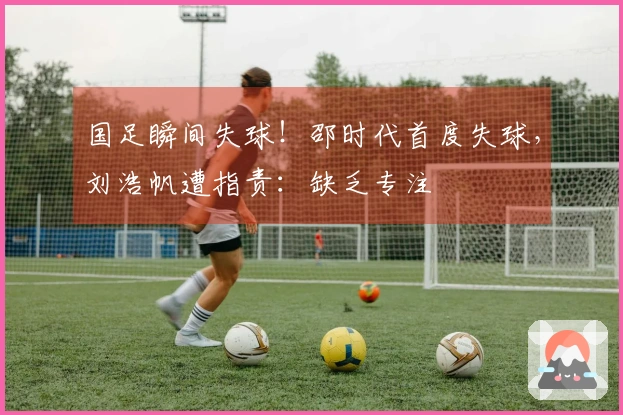 国足瞬间失球！邵时代首度失球，刘浩帆遭指责：缺乏专注