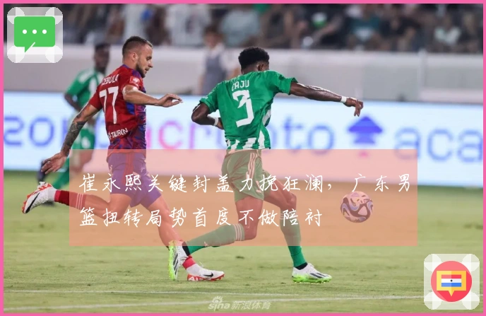 崔永熙关键封盖力挽狂澜，广东男篮扭转局势首度不做陪衬