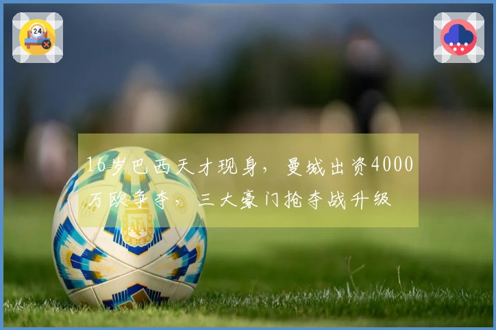16岁巴西天才现身，曼城出资4000万欧争夺，三大豪门抢夺战升级