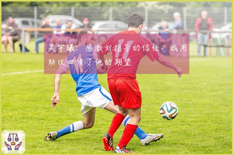 吴宇曦：感激刘指导的信任，我用助攻回馈了他的期望