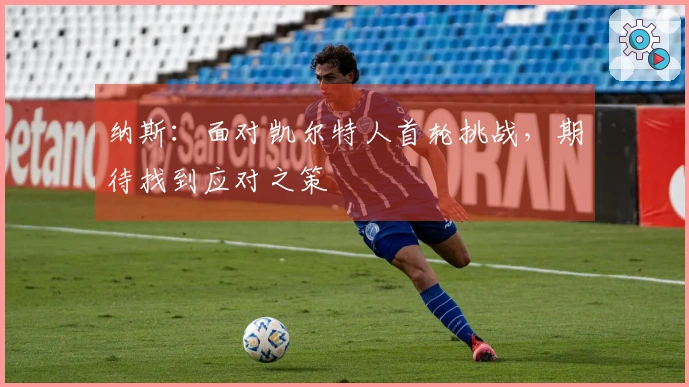 纳斯：面对凯尔特人首轮挑战，期待找到应对之策