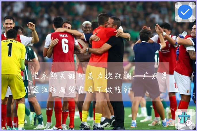 崔永熙关键封盖力挽狂澜，广东男篮扭转局势首度不做陪衬