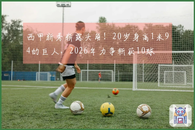 西甲新秀崭露头角！20岁身高1米94的巨人，2026年力争斩获10球