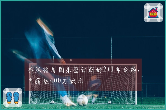 齐沃将与国米签订新的2+1年合约，年薪达400万欧元