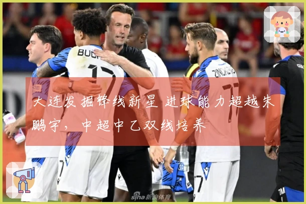 大连发掘锋线新星 进球能力超越朱鹏宇，中超中乙双线培养