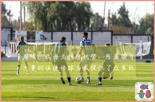 周琦：我并无特殊优势，陈盈骏与杰曼的快速传球为我提供了众多机会